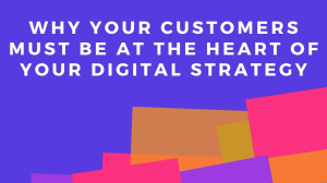 Why your customers must be at the heart of your digital strategy