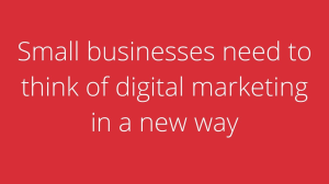 Small businesses need to think of digital marketing in a new way