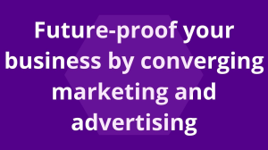Future-proof your business by converging marketing and advertising