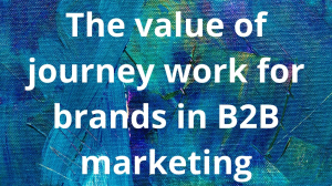 The value of journey work for brands in B2B marketing