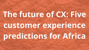 The future of CX: Five customer experience predictions for Africa