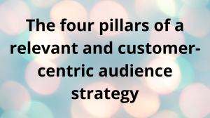 The four pillars of a relevant and customer-centric audience strategy