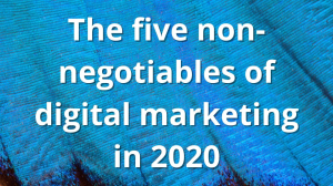 The five non-negotiables of digital marketing in 2020 The five non-negotiables of digital marketing in 2020