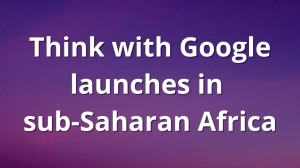 Think with Google launches in sub-Saharan Africa