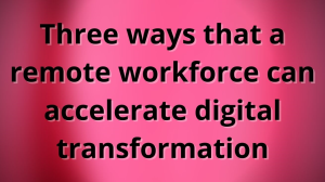 Three ways that a remote workforce can accelerate digital transformation