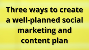 Three ways to create a well-planned social marketing and content plan