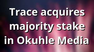 Trace acquires majority stake in Okuhle Media