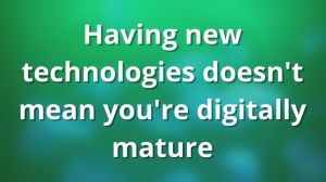 Having new technologies doesn't mean you're digitally mature