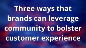 Three ways that brands can leverage community to bolster customer experience