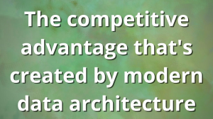 The competitive advantage that's created by modern data architecture