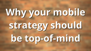 Why your mobile strategy should be top-of-mind