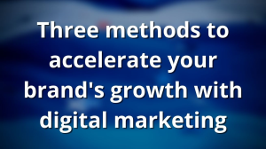 Three methods to accelerate your brand's growth with digital marketing