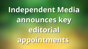 Independent Media announces key editorial appointments