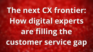 The next CX frontier: How digital experts are filling the customer service gap