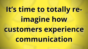 It’s time to totally re-imagine how customers experience communication