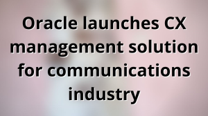 Oracle launches CX management solution for communications industry