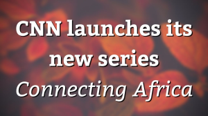 CNN launches its new series <i>Connecting Africa</i>