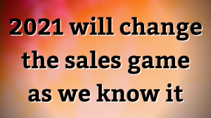 2021 will change the sales game as we know it