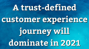 A trust-defined customer experience journey will dominate in 2021