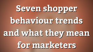 Seven shopper behaviour trends and what they mean for marketers