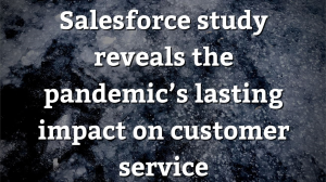 Salesforce study reveals the pandemic’s lasting impact on customer service