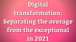 Digital transformation: Separating the average from the exceptional in 2021