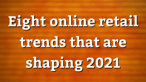 Eight online retail trends that are shaping 2021