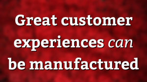 Great customer experiences <i>can</i> be manufactured