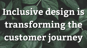 Inclusive design is transforming the customer journey