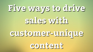 Five ways to drive sales with customer-unique content