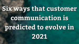 Six ways that customer communication is predicted to evolve in 2021
