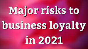 Major risks to business loyalty in 2021