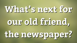 What’s next for our old friend, the newspaper?