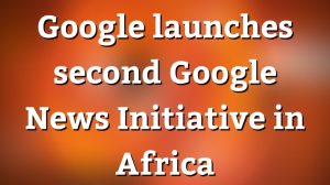 Google launches second Google News Initiative in Africa