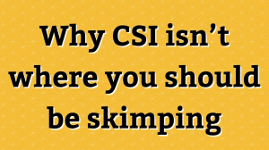 Why CSI isn’t where you should be skimping