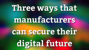 Three ways that manufacturers can secure their digital future