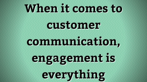 When it comes to customer communication, engagement is everything