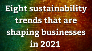 Eight sustainability trends that are shaping businesses in 2021