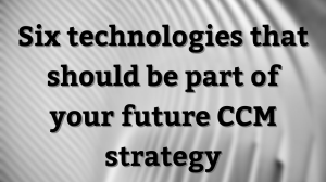 Six technologies that should be part of your future CCM strategy