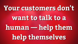 Your customers don't want to talk to a human — help them help themselves