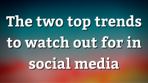 The two top trends to watch out for in social media