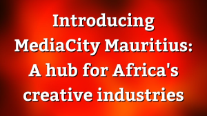 Introducing MediaCity Mauritius: A hub for Africa's creative industries