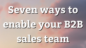 Seven ways to enable your B2B sales team