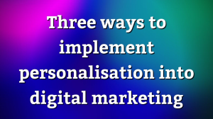 Three ways to implement personalisation into digital marketing