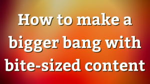 How to make a bigger bang with bite-sized content