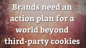 Brands need an action plan for a world beyond third-party cookies