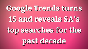 Google Trends turns 15 and reveals SA’s top searches for the past decade