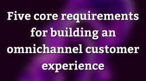 Five core requirements for building an omnichannel customer experience