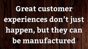 Great customer experiences don’t just happen, but they can be manufactured