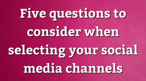 Five questions to consider when selecting your social media channels